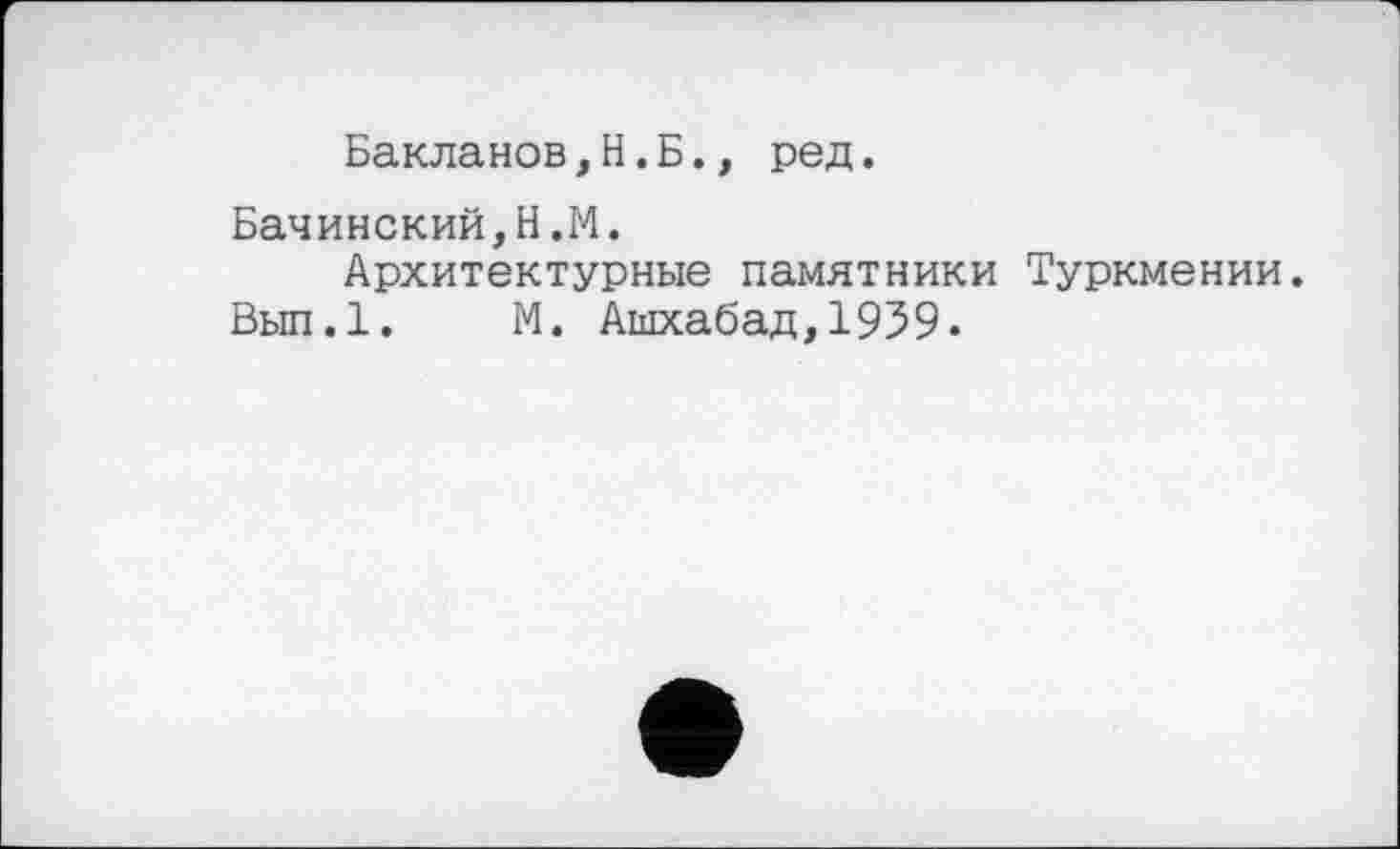 ﻿Бакланов,H.Б., ред.
Бачинский,Н.М.
Архитектурные памятники Туркмении.
Вып.1. М. Ашхабад,1939.